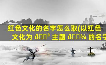 红色文化的名字怎么取(以红色文化为 🐳 主题 🌾 的名字)